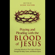 Praying and Pleading with the Blood of Jesus: Activating Miracles in The Courts of Heaven through the Body, Name, and Blood of Jesus