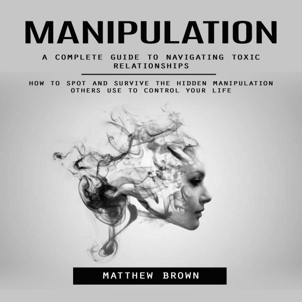 Manipulation: A Complete Guide to Navigating Toxic Relationships (How to Spot and Survive the Hidden Manipulation Others Use to Control Your Life)