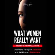 What Women Really Want: Decoding the Female Mind - Understand Her, Spark Attraction, and Build Deeper Connections
