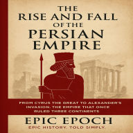 The Rise and Fall of the Persian Empire: From Cyrus the Great to Alexander's Invasion. The Empire That Once Ruled Three Continents
