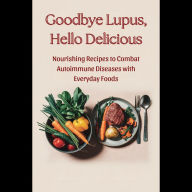 Goodbye Lupus, Hello Delicious: Nourishing Recipes to Combat Autoimmune Diseases with Everyday Foods