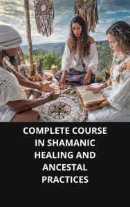 COMPLETE COURSE IN SHAMANIC HEALING AND ANCESTAL PRACTICES