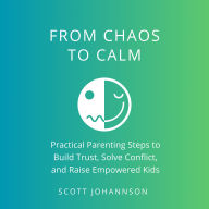 Chaos to Calm: Practical Parenting Steps to Build Trust, Solve Conflict, and Raise Empowered Kids