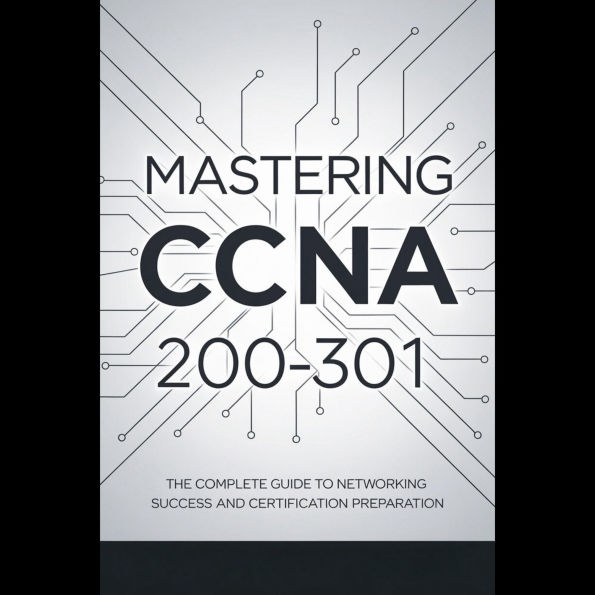 Mastering CCNA 200-301: The Complete Guide to Networking Success and Certification Preparation