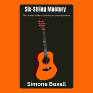 Six-String Mastery: The Ultimate Guide to Becoming an Amazing Guitarist