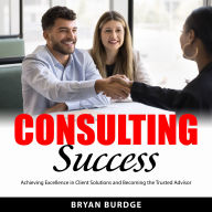 Consulting Success: Achieving Excellence in Client Solutions and Becoming the Trusted Advisor