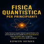 FISICA QUANTISTICA PER PRINCIPIANTI: I più famosi esperimenti quantistici e le principali teorie della fisica quantistica rese semplici per scoprire i segreti nascosti dell'universo