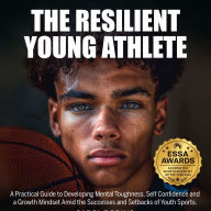 The Resilient Young Athlete: A Practical Guide to Developing Mental Toughness, Self Confidence, and a Growth Mindset Amid the Success and Setbacks of Youth Sports