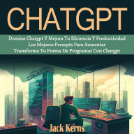 Chatgpt: Domina Chatgpt Y Mejora Tu Eficiencia Y Productividad Los Mejores Prompts Para Aumentar (Transforma Tu Forma De Programar Con Chatgpt)