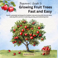 Beginner's Guide to Growing Fruit Trees Fast and Easy: Proven sustainable techniques for healthier trees and a bountiful harvest while reducing effort and time in planning, pruning and maintaining them