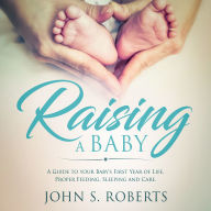 Raising a Baby: A Guide to the Most Important Months of your Baby's Life. Proper Feeding, Sleeping and Care During the First Year.