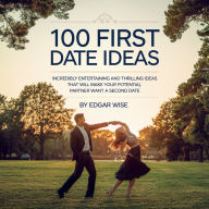 100 First Date Ideas: Incredibly Entertaining and Thrilling Ideas That Will Make Your Potential Partner Want a Second Date