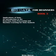 Big Data for Beginners: Applications of Data. An Introduction to the Real-Time Data Processing and Machine Learning for Data Analysis