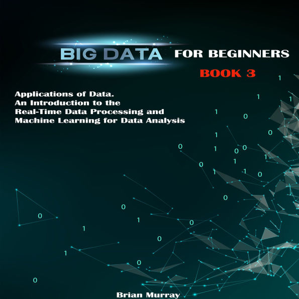 Big Data for Beginners: Applications of Data. An Introduction to the Real-Time Data Processing and Machine Learning for Data Analysis
