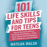 101 Life Skills and Tips for Teens: How to Succeed in School, Set Goals, Save Money, Cook, Clean, Boost Self-Confidence, Start a Business, and Lots More