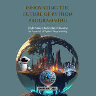 Innovating the Future of Python Programming: Code, Create, Innovate: Unlocking the Potential of Python Programming