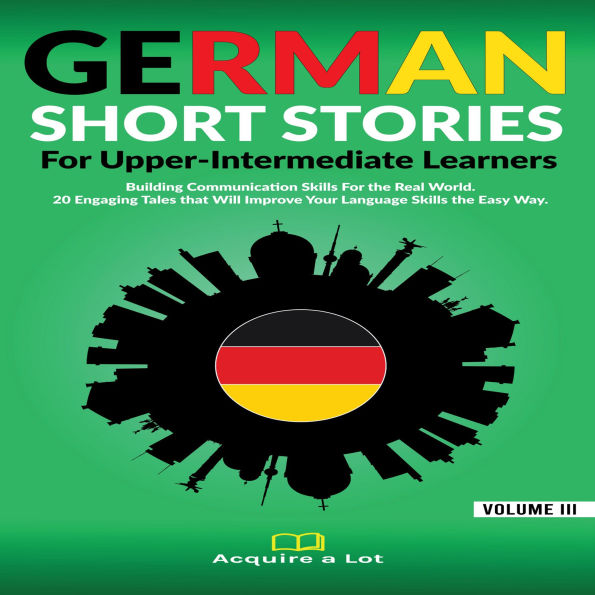 German Short Stories For Upper-Intermediate Learners: Building Communication Skills For the Real World. 20 Engaging Tales that Will Improve Your Language Skills the Easy Way