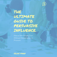 The Ultimate Guide to Persuasive Influence: How to Win People Over Without Manipulation or Pressure
