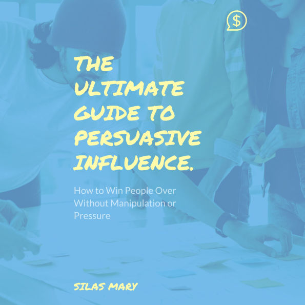 The Ultimate Guide to Persuasive Influence: How to Win People Over Without Manipulation or Pressure
