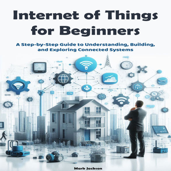 Internet of Things for Beginners: A Step-by-Step Guide to Understanding, Building, and Exploring Connected Systems