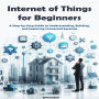 Internet of Things for Beginners: A Step-by-Step Guide to Understanding, Building, and Exploring Connected Systems