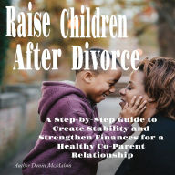Raise Children After Divorce: A Step-by-Step Guide to Create Stability and Strengthen Finances for a Healthy Co-Parent Relationship