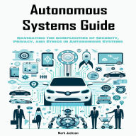 Autonomous Systems Guide: Navigating the Complexities of Security, Privacy, and Ethics in Autonomous Systems