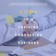 6 Steps to a Thriving Consulting Business: A Proven System to Launch, Market, and Scale Your Expertise into a Profitable Business with No Experience