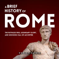 A Brief History of Rome: The Ruthless Rise, Legendary Glory, and Shocking Fall of an Empire