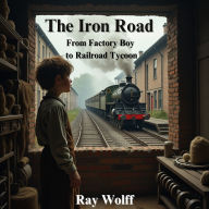 The Iron Road: From Factory Boy to Railroad Tycoon: The Unstoppable Journey of an Orphan Who Defied Fate, Conquered Industry, and Changed a Nation