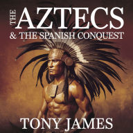 The Aztecs & The Spanish Conquest: The Rise of an Empire, the Arrival of Cortés, and the Fall of Tenochtitlán