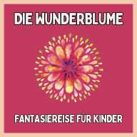 Die Wunderblume - Fantasiereise für Kinder: Einschlafgeschichten für Kinder
