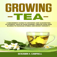 Growing Tea: A Beginner's Guide to Growing and Harvesting Flavorful Teas in Your Garden. Create Your Own Blends to Manage Stress and Boost Immunity