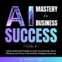 AI Mastery for Business Success 3 Books in 1: Unlock Advanced Strategies to Scale Your Business, Boost Efficiency, and Thrive in the Artificial Intelligence Economy