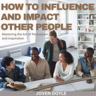 How to Influence and Impact Other People: Mastering the Art of Persuasion and Inspiration