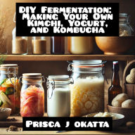 DIY Fermentation: Making Your Own Kimchi, Yogurt, and Kombucha
