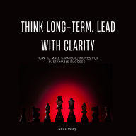 Think Long-Term, Lead with Clarity: How to Make Strategic Moves for Sustainable Success