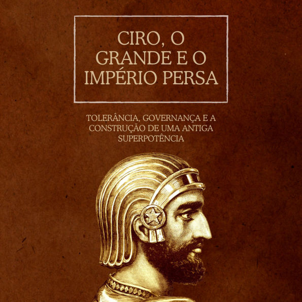 Ciro, o Grande e o Império Persa: Tolerância, governança e a construção de uma antiga superpotência