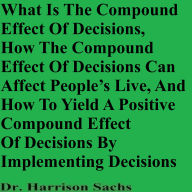 What Is The Compound Effect Of Decisions, How The Compound Effect Of Decisions Can Affect People's Lives, And How To Yield A Positive Compound Effect Of Decisions By Implementing Decisions