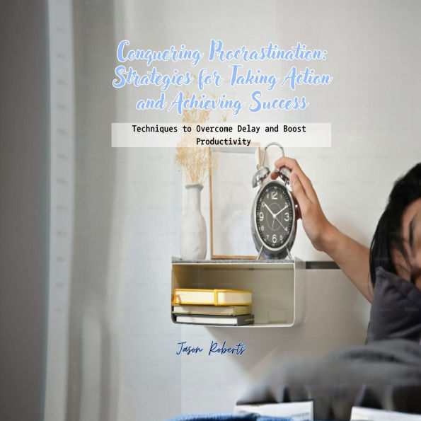 Conquering Procrastination: Strategies for Taking Action and Achieving Success: Techniques to Overcome Delay and Boost Productivity