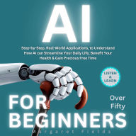 AI For Beginners Over Fifty: Step-by-Step, Real-World Applications, to Understand How AI can Streamline Your Daily Life, Benefit Your Health & Gain Precious Free Time