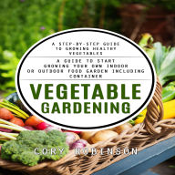 Vegetable Gardening: A Step-by-step Guide to Growing Healthy Vegetables (A Guide to Start Growing Your Own Indoor or Outdoor Food Garden Including Container)