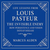Life Lessons from Louis Pasteur: The Invisible Enemy: How Persistence and Vision Defeat Disease