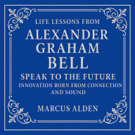 Life Lessons from Alexander Graham Bell: Speak to the Future: Innovation Born from Connection and Sound