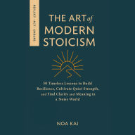 The Art of Modern Stoicism: 50 Timeless Lessons to Build Resilience, Cultivate Quiet Strength, and Find Clarity and Meaning in a Noisy World