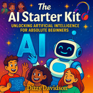 The AI Starter Kit: Unlocking Artificial Intelligence for Absolute Beginners: A Friendly Beginner's Guide to Understanding Smart Machines and the Future They're Creating