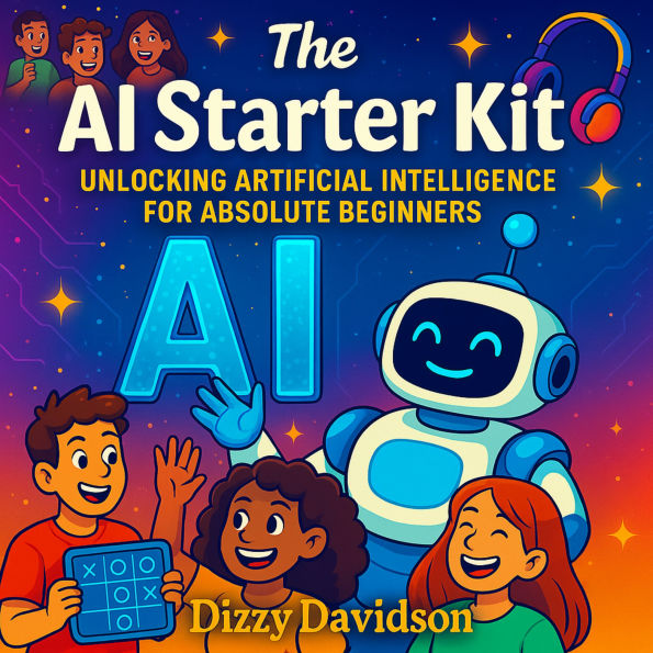 The AI Starter Kit: Unlocking Artificial Intelligence for Absolute Beginners: A Friendly Beginner's Guide to Understanding Smart Machines and the Future They're Creating