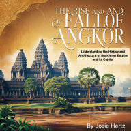 The Rise and Fall of Angkor: Understanding the History and Architecture of the Khmer Empire and Its Capital