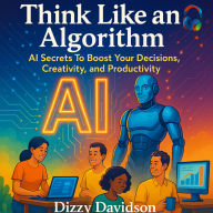 Think Like an Algorithm: AI Secrets To Boost Your Decisions, Creativity, and Productivity: Think Like an Algorithm: AI Secrets To Boost Your Decisions, Creativity, and Productivity