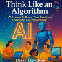 Think Like an Algorithm: AI Secrets To Boost Your Decisions, Creativity, and Productivity: Think Like an Algorithm: AI Secrets To Boost Your Decisions, Creativity, and Productivity